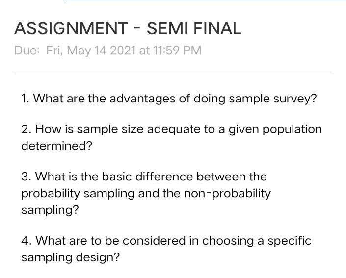 ASSIGNMENT - SEMI FINAL
Due: Fri, May 14 2021 at 11:59 PM
1. What are the advantages of doing sample survey?
2. How is sample size adequate to a given population
determined?
3. What is the basic difference between the
probability sampling and the non-probability
sampling?
4. What are to be considered in choosing a specific
sampling design?
