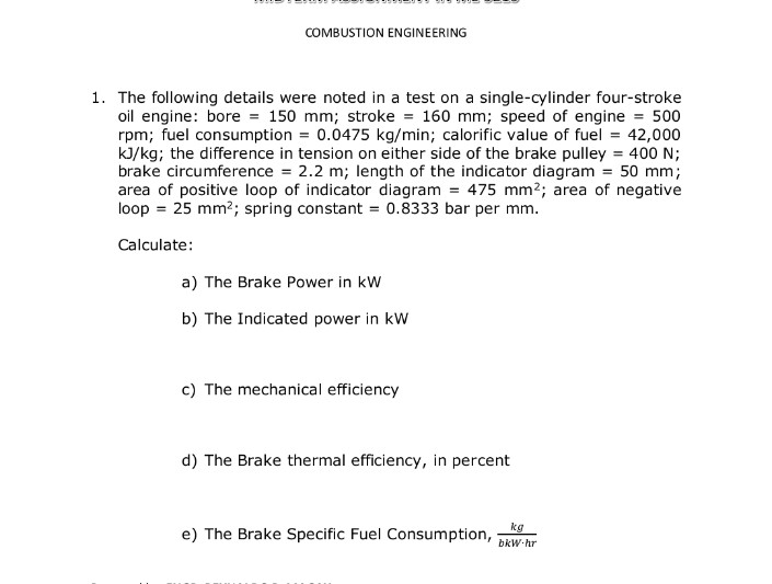 COMBUSTION ENGINEERING
1. The following details were noted in a test on a single-cylinder four-stroke
oil engine: bore = 150 mm; stroke = 160 mm; speed of engine = 500
rpm; fuel consumption = 0.0475 kg/min; calorific value of fuel = 42,000
kJ/kg; the difference in tension on either side of the brake pulley = 400 N;
brake circumference = 2.2 m; length of the indicator diagram = 50 mm;
area of positive loop of indicator diagram = 475 mm2; area of negative
loop = 25 mm?; spring constant = 0.8333 bar per mm.
Calculate:
a) The Brake Power in kW
b) The Indicated power in kW
c) The mechanical efficiency
d) The Brake thermal efficiency, in percent
kg
e) The Brake Specific Fuel Consumption,
bkW hr
