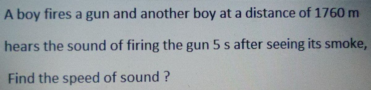 A boy fires a gun and another boy at a distance of 1760 m
hears the sound of firing the gun 5 s after seeing its smoke,
Find the speed of sound?