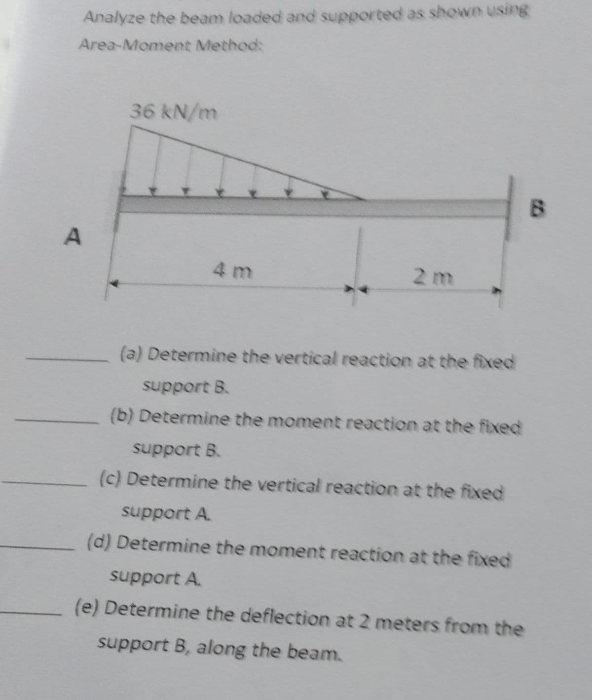 Analyze the beam loaded and supported as shown using
Area-Moment Method:
A
36 kN/m
4 m
2 m
(a) Determine the vertical reaction at the fixed
support B.
(b) Determine the moment reaction at the fixed
support B.
(c) Determine the vertical reaction at the fixed
support A
(d) Determine the moment reaction at the fixed
support A
(e) Determine the deflection at 2 meters from the
support B, along the beam.
B