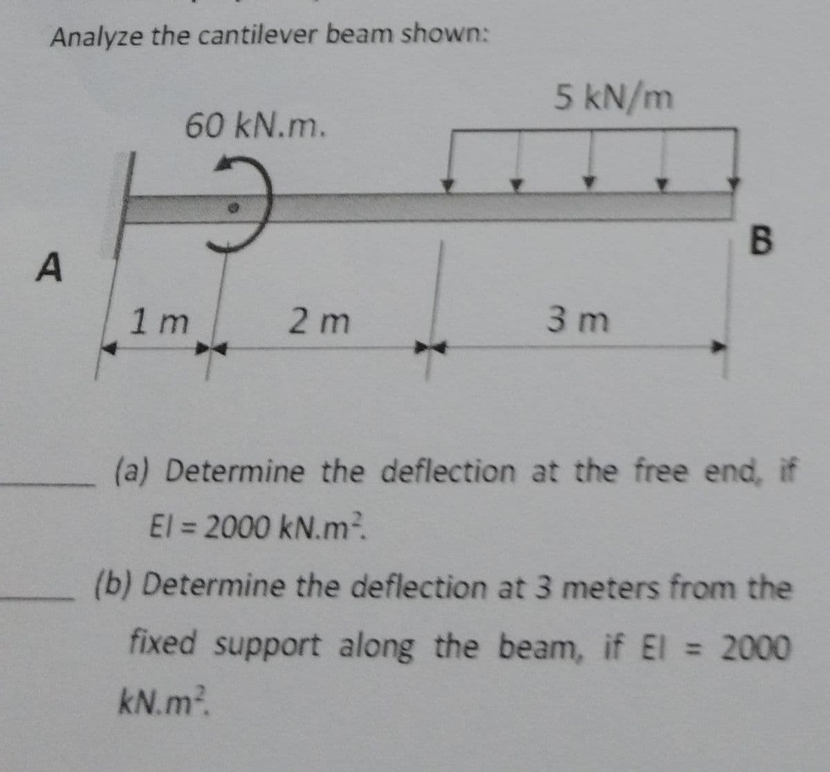 Analyze the cantilever beam shown:
60 kN.m.
5 kN/m
B
A
1 m
2 m
3 m
(a) Determine the deflection at the free end, if
El = 2000 kN.m²
(b) Determine the deflection at 3 meters from the
fixed support along the beam, if El 2000
kN.m².