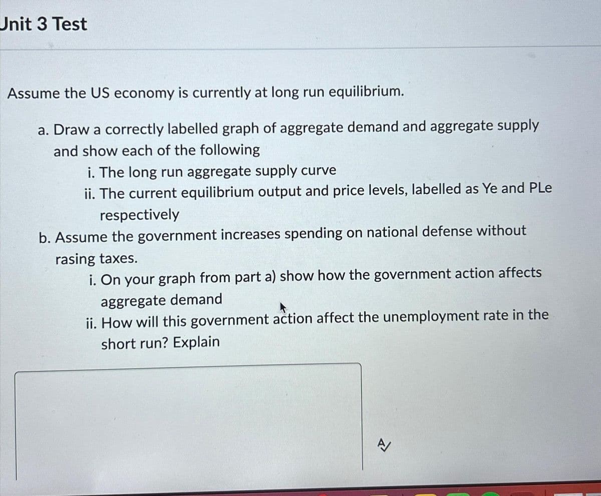 Unit 3 Test
Assume the US economy is currently at long run equilibrium.
a. Draw a correctly labelled graph of aggregate demand and aggregate supply
and show each of the following
i. The long run aggregate supply curve
ii. The current equilibrium output and price levels, labelled as Ye and Ple
respectively
b. Assume the government increases spending on national defense without
rasing taxes.
i. On your graph from part a) show how the government action affects
aggregate demand
ii. How will this government action affect the unemployment rate in the
short run? Explain
A