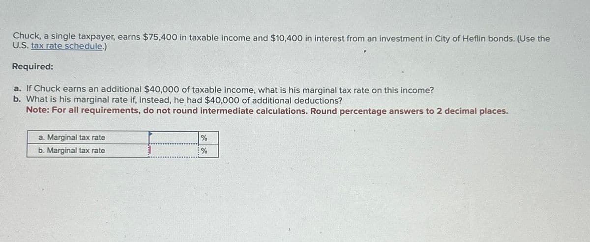 Chuck, a single taxpayer, earns $75,400 in taxable income and $10,400 in interest from an investment in City of Heflin bonds. (Use the
U.S. tax rate schedule.)
Required:
a. If Chuck earns an additional $40,000 of taxable income, what is his marginal tax rate on this income?
b. What is his marginal rate if, instead, he had $40,000 of additional deductions?
Note: For all requirements, do not round intermediate calculations. Round percentage answers to 2 decimal places.
a. Marginal tax rate
b. Marginal tax rate
%
%
