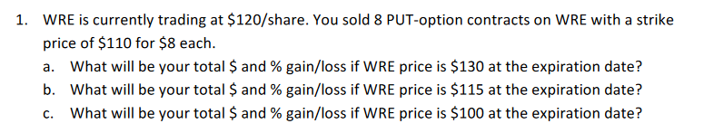 1. WRE is currently trading at $120/share. You sold 8 PUT-option contracts on WRE with a strike
price of $110 for $8 each.
a. What will be your total $ and % gain/loss if WRE price is $130 at the expiration date?
b. What will be your total $ and % gain/loss if WRE price is $115 at the expiration date?
C. What will be your total $ and % gain/loss if WRE price is $100 at the expiration date?