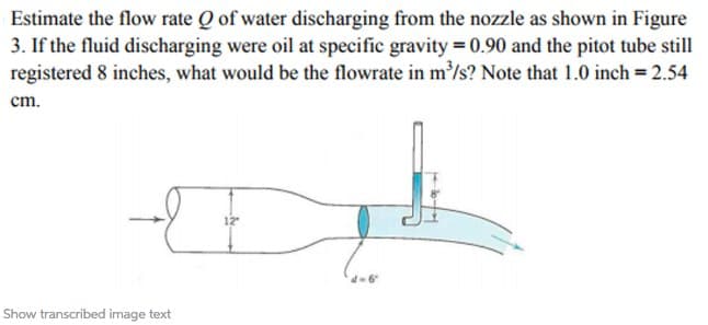Estimate the flow rate Q of water discharging from the nozzle as shown in Figure
3. If the fluid discharging were oil at specific gravity = 0.90 and the pitot tube still
registered 8 inches, what would be the flowrate in m³/s? Note that 1.0 inch = 2.54
cm.
H
-E
Show transcribed image text
12"