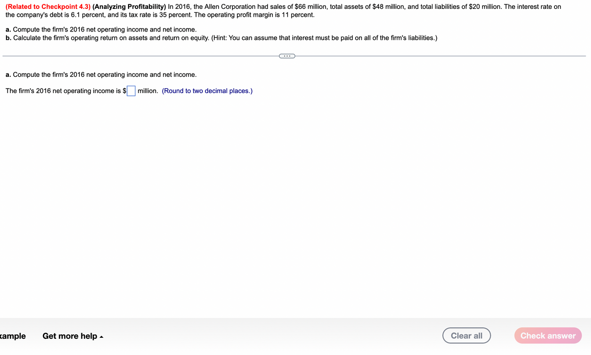 (Related to Checkpoint 4.3) (Analyzing Profitability) In 2016, the Allen Corporation had sales of $66 million, total assets of $48 million, and total liabilities of $20 million. The interest rate on
the company's debt is 6.1 percent, and its tax rate is 35 percent. The operating profit margin is 11 percent.
a. Compute the firm's 2016 net operating income and net income.
b. Calculate the firm's operating return on assets and return on equity. (Hint: You can assume that interest must be paid on all of the firm's liabilities.)
a. Compute the firm's 2016 net operating income and net income.
The firm's 2016 net operating income is $
kample Get more help.
million. (Round to two decimal places.)
Clear all
Check answer