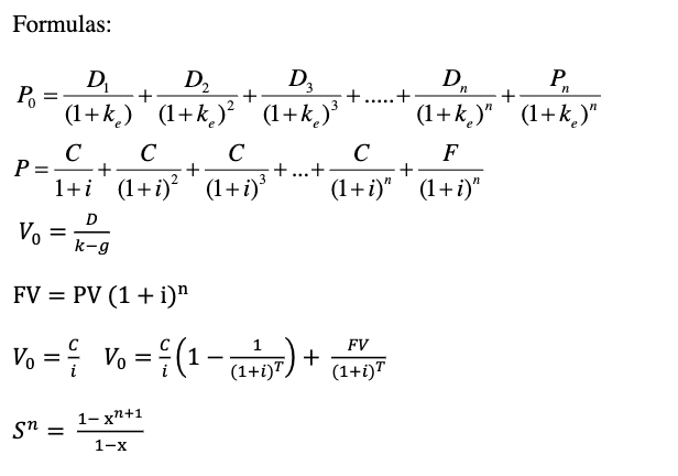 Formulas:
Po
P
=
=
Vo
D₁
(1+k)
+
=
Sn =
D₂
(1+k)²
+
1-x+1
1-x
D3
(1+k)³
C C
+
с
C
F
+
+
1+i (1+i)² (1+i)³ (1+i)" (1+i)"
D
k-g
FV = PV (1 + i)"
FV
Vo = Vo=(1-07) + (1+OT
—
+ ...+
+...+
P₁
Dr
(1+k)" (1+k)"
+