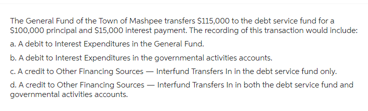 The General Fund of the Town of Mashpee transfers $115,000 to the debt service fund for a
$100,000 principal and $15,000 interest payment. The recording of this transaction would include:
a. A debit to Interest Expenditures in the General Fund.
b. A debit to Interest Expenditures in the governmental activities accounts.
c. A credit to Other Financing Sources - Interfund Transfers In in the debt service fund only.
d. A credit to Other Financing Sources - Interfund Transfers In in both the debt service fund and
governmental activities accounts.