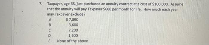 7. Taxpayer, age 68, just purchased an annuity contract at a cost of $100,000. Assume
that the annuity will pay Taxpayer $600 per month for life. How much each year
may Taxpayer exclude?
A
B
C
DE
$7,890
3,600
7,200
1,600
None of the above