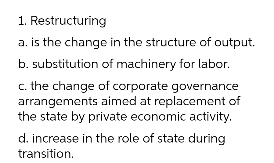 1. Restructuring
a. is the change in the structure of output.
b. substitution of machinery for labor.
c. the change of corporate governance
arrangements aimed at replacement of
the state by private economic activity.
d. increase in the role of state during
transition.

