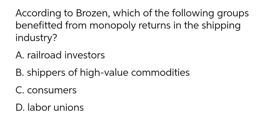 According to Brozen, which of the following groups
benefitted from monopoly returns in the shipping
industry?
A. railroad investors
B. shippers of high-value commodities
C. consumers
D. labor unions

