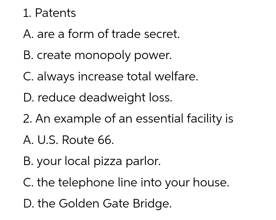 1. Patents
A. are a form of trade secret.
B. create monopoly power.
C. always increase total welfare.
D. reduce deadweight loss.
2. An example of an essential facility is
A. U.S. Route 66.
B. your local pizza parlor.
C. the telephone line into your house.
D. the Golden Gate Bridge.
