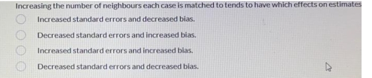 Increasing the number of neighbours each case is matched to tends to have which effects on estimates
Increased standard errors and decreased bias.
Decreased standard errors and increased bias.
Increased standard errors and increased bias.
Decreased standard errors and decreased bias.
