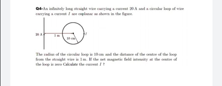 Q4-An infinitely long straight wire carrying a current 20 A and a circular loop of wire
carrying a current I are coplanar as shown in the figure.
20 A
10 cm
The radius of the circular loop is 10 cm and the distance of the centre of the loop
from the straight wire is 1m. If the net magnetic field intensity at the centre of
the loop is zero Calculate the current I ?
