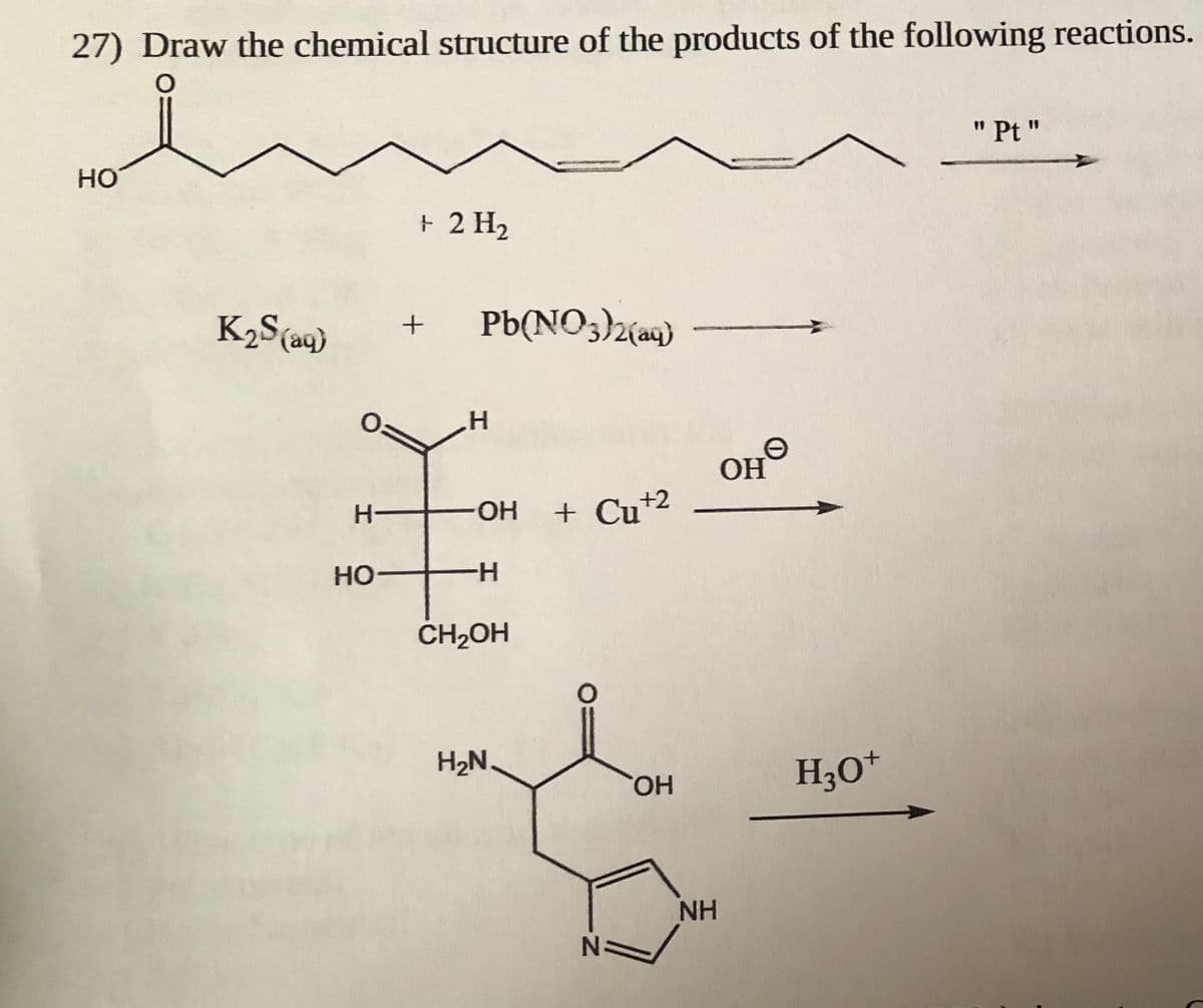 27) Draw the chemical structure of the products of the following reactions.
" Pt "
HO
+ 2 H2
K2S(aq)
Pb(NO3)2(aq)
OH
HO.
+ Cu+2
H-
Но
H-
ČH2OH
H2N.
H30*
HO,
NH

