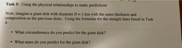 Task 5: Using the physical relationships to make predictions
Now, imagine a giant disk with diameter D = 1 km with the same thickness and
composition as the previous disks. Using the formulas for the straight lines found in Task
4:
• What circumference do you predict for the giant disk?
What mass do you predict for the giant disk?