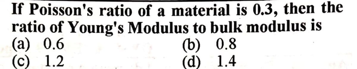 If Poisson's ratio of a material is 0.3, then the
ratio of Young's Modulus to bulk modulus is
(a) 0.6
(c) 1.2
(b) 0.8
(d) 1.4