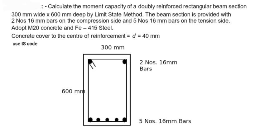 : - Calculate the moment capacity of a doubly reinforced rectangular beam section
300 mm wide x 600 mm deep by Limit State Method. The beam section is provided with
2 Nos 16 mm bars on the compression side and 5 Nos 16 mm bars on the tension side.
Adopt M20 concrete and Fe - 415 Steel.
Concrete cover to the centre of reinforcement = d = 40 mm
use IS code
300 mm
600 mm
2 Nos. 16mm
Bars
5 Nos. 16mm Bars