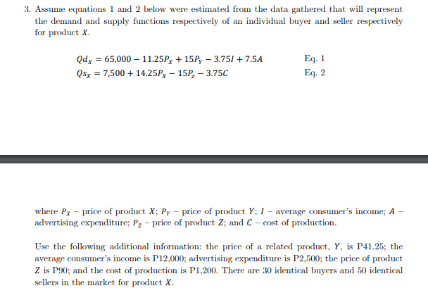 3. Assume equations 1 and 2 below were estimated from the data gathered that will represent
the demand and supply functions respectively of an individual buyer and seller respectively
for product X.
Eq. 1
Eq. 2
Qdx = 65,000 – 11.25Px + 15P, – 3.751 + 7.5A
Q5x = 7,500 + 14.25Px – 15P, – 3.75C
where Px - price of product X; Py – price of product Y; I – average consumer's income; A
advertising expenditure; Pz – price of product Z; and C – cost of production.
Use the following additional information: the price of a related product, Y, is P41.25; the
average consumer's income is P12,000; advertising expenditure is P2,500; the price of product
Z is P90; and the cost of production is P1,200. There are 30 identical buyers and 50 identical
sellers in the market for product X.
