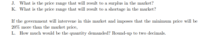 J. What is the price range that will result to a surplus in the market?
K. What is the price range that will result to a shortage in the market?
If the government will intervene in this market and imposes that the minimum price will be
20% more than the market price,
L. How much would be the quantity demanded? Round-up to two decimals.
