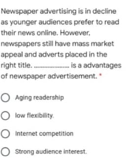 Newspaper advertising is in decline
as younger audiences prefer to read
their news online. However,
newspapers still have mass market
appeal and adverts placed in the
right title.. is a advantages
of newspaper advertisement. *
O Aging readership
O low flexibility.
O Internet competition
O strong audience interest.
