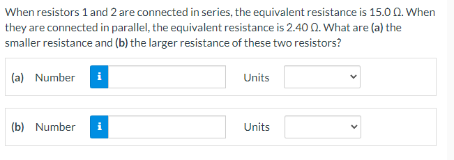 When resistors 1 and 2 are connected in series, the equivalent resistance is 15.0 Q. When
they are connected in parallel, the equivalent resistance is 2.40 0. What are (a) the
smaller resistance and (b) the larger resistance of these two resistors?
(a) Number
i
Units
(b) Number
i
Units
