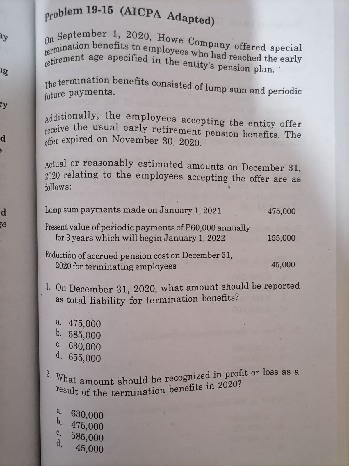 result of the termination benefits in 2020?
retirement age specified in the entity's pension plan.
offer expired on November 30, 2020.
2. What amount should be recognized in profit or loss as a
On September 1, 2020, Howe Company offered special
termination benefits to employees who had reached the early
The termination benefits consisted of lump sum and periodic
receive the usual early retirement pension benefits. The
Additionally, the employees accepting the entity offer
Problem 19-15 (AICPA Adapted)
ay
ng
future payments.
ry
Additionally, the employees accepting the entity offer
neive the usual early retirement pension benefits. The
d.
Actual or reasonably estimated amounts on December 31,
2020 relating to the employees accepting the offer are as
follows:
475,000
Lump sum payments made on January 1, 2021
Present value of periodic payments of P60,000 annually
for 3 years which will begin January 1, 2022
ge
155,000
Reduction of accrued pension cost on December 31,
2020 for terminating employees
45,000
1. On December 31, 2020, what amount should be reported
as total liability for termination benefits?
a. 475,000
b. 585,000
c. 630,000
d. 655,000
a. 630,000
b. 475,000
c. 585,000
d.
45,000
