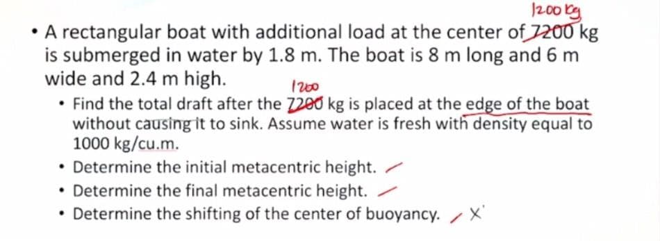 200 kg
A rectangular boat with additional load at the center of 7200 kg
is submerged in water by 1.8 m. The boat is 8 m long and 6 m
wide and 2.4 m high.
• Find the total draft after the 7200 kg is placed at the edge of the boat
without causing it to sink. Assume water is fresh with density equal to
1000 kg/cu.m.
Determine the initial metacentric height. /
• Determine the final metacentric height.
• Determine the shifting of the center of buoyancy. X
I200
