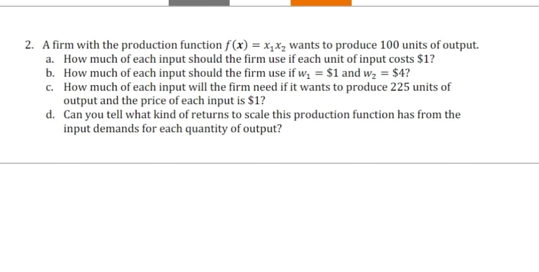2. A firm with the production function f(x) = x₁x₂ wants to produce 100 units of output.
a. How much of each input should the firm use if each unit of input costs $1?
b. How much of each input should the firm use if w₁ = $1 and w₂ = $4?
c. How much of each input will the firm need if it wants to produce 225 units of
output and the price of each input is $1?
d. Can you tell what kind of returns to scale this production function has from the
input demands for each quantity of output?