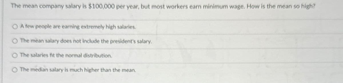 The mean company salary is $100,000 per year, but most workers earn minimum wage. How is the mean so high?
A few people are earning extremely high salaries.
The mean salary does not include the president's salary.
The salaries fit the normal distribution.
The median salary is much higher than the mean.