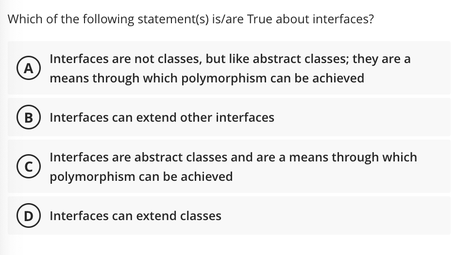 Which of the following statement(s) is/are True about interfaces?
A
B
Interfaces are not classes, but like abstract classes; they are a
means through which polymorphism can be achieved
Interfaces can extend other interfaces
(c)
Interfaces are abstract classes and are a means through which
polymorphism can be achieved
Interfaces can extend classes