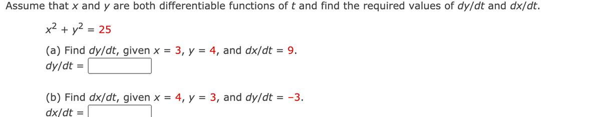 Assume that x and y are both differentiable functions of t and find the required values of dy/dt and dx/dt.
x² + y2
= 25
(a) Find dy/dt, given x = 3, y = 4, and dx/dt = 9.
dy/dt =
(b) Find dx/dt, given x = 4, y = 3, and dy/dt = -3.
%3D
dx/dt =
