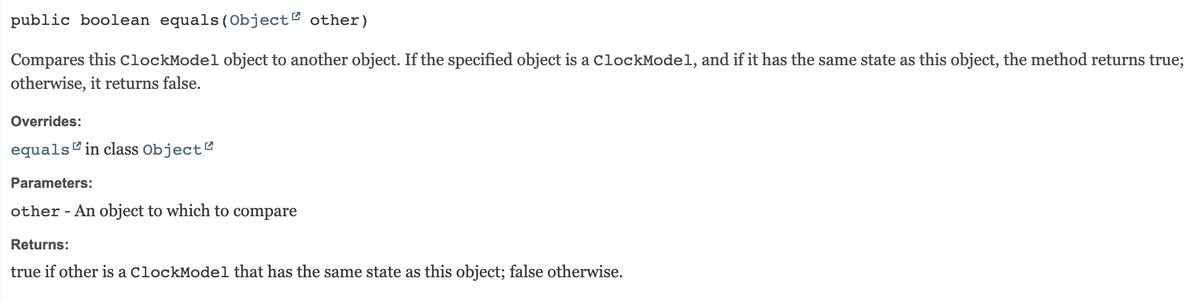 public boolean equals (Object other)
Compares this ClockModel object to another object. If the specified object is a ClockModel, and if it has the same state as this object, the method returns true;
otherwise, it returns false.
Overrides:
equals in class Object
Parameters:
other - An object to which to compare
Returns:
true if other is a ClockModel that has the same state as this object; false otherwise.