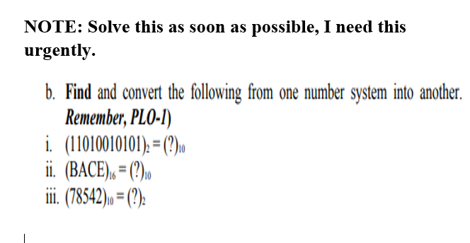 NOTE: Solve this as soon as possible, I need this
urgently.
b. Find and convert the following from one number system into another.
Remember, PLO-I)
i. (11010010101). = (?)u
ii. (BACE), = (?)»
ii. 78542)» = (?):
