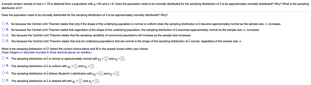 A simple random sample of size n=79 is obtained from a population with u = 80 and o = 8. Does the population need to be normally distributed for the sampling distribution of x to be approximately normally distributed? Why? What is the sampling
distribution of x?
Does the population need to be normally distributed for the sampling distribution of x to be approximately normally distributed? Why?
O A. No because the Central Limit Theorem states that only if the shape of the underlying population is normal or uniform does the sampling distribution of x become approximately normal as the sample size, n, increases.
O B. No because the Central Limit Theorem states that regardless of the shape of the underlying population, the sampling distribution of x becomes approximately normal as the sample size, n, increases.
O C. Yes because the Central Limit Theorem states that the sampling variability of nonnormal populations will increase as the sample size increases.
O D. Yes because the Central Limit Theorem states that only for underlying populations that are normal is the shape of the sampling distribution of x normal, regardless of the sample size, n.
What is the sampling distribution of x? Select the correct choice below and fill in the answer boxes within your choice.
(Type integers or decimals rounded to three decimal places as needed.)
O A. The sampling distribution of x is normal or approximately normal with u; =
and o, =
O B. The sampling distribution of x is uniform with u: =
and o; =
O C. The sampling distribution of x follows Student's t-distribution with u; =
and o, =
O D. The sampling distribution of x is skewed left with u; =
and o: =
