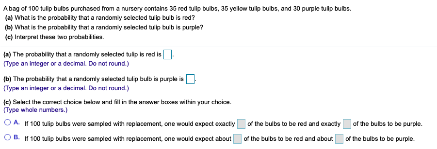 A bag of 100 tulip bulbs purchased from a nursery contains 35 red tulip bulbs, 35 yellow tulip bulbs, and 30 purple tulip bulbs.
(a) What is the probability that a randomly selected tulip bulb is red?
(b) What is the probability that a randomly selected tulip bulb is purple?
(c) Interpret these two probabilities.
(a) The probability that a randomly selected tulip is red is
(Type an integer or a decimal. Do not round.)
(b) The probability that a randomly selected tulip bulb is purple is
(Type an integer or a decimal. Do not round.)
(c) Select the correct choice below and fill in the answer boxes within your choice.
(Type whole numbers.)
O A. If 100 tulip bulbs were sampled with replacement, one would expect exactly
of the bulbs to be red and exactly
of the bulbs to be purple.
ге
O B. If 100 tulip bulbs were sampled with replacement, one would expect about
of the bulbs to be red and about
of the bulbs to be purple.
