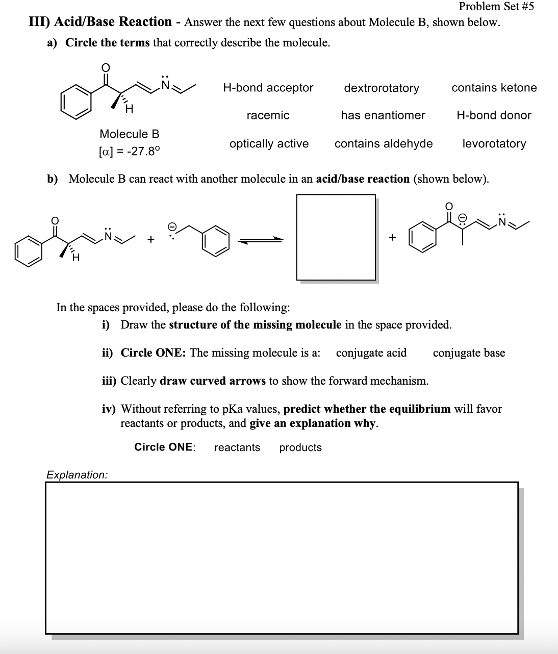 Problem Set #5
III) Acid/Base Reaction - Answer the next few questions about Molecule B, shown below.
a) Circle the terms that correctly describe the molecule.
H-bond acceptor
dextrorotatory
contains ketone
racemic
has enantiomer
H-bond donor
Molecule B
optically active
contains aldehyde
levorotatory
[a] = -27.8°
b) Molecule B can react with another molecule in an acid/base reaction (shown below).
+
H
In the spaces provided, please do the following:
i) Draw the structure of the missing molecule in the space provided.
ii) Circle ONE: The missing molecule is a:
conjugate acid
conjugate base
iii) Clearly draw curved arrows to show the forward mechanism.
iv) Without referring to pKa values, predict whether the equilibrium will favor
reactants or products, and give an explanation why.
Circle ONE:
reactants
products
Explanation:
