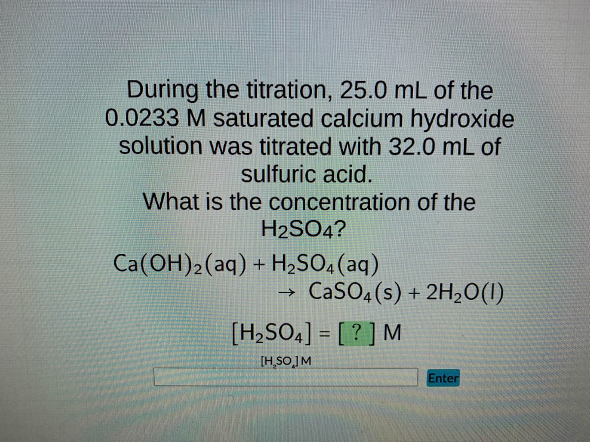 During the titration, 25.0 mL of the
0.0233 M saturated calcium hydroxide
solution was titrated with 32.0 mL of
sulfuric acid.
What is the concentration of the
H2SO4?
Ca(OH)2 (aq) + H₂SO4 (aq)
→>> CaSO4(s) + 2H₂O(1)
[H₂SO4] = [?] M
[H₂SO ] M
Enter