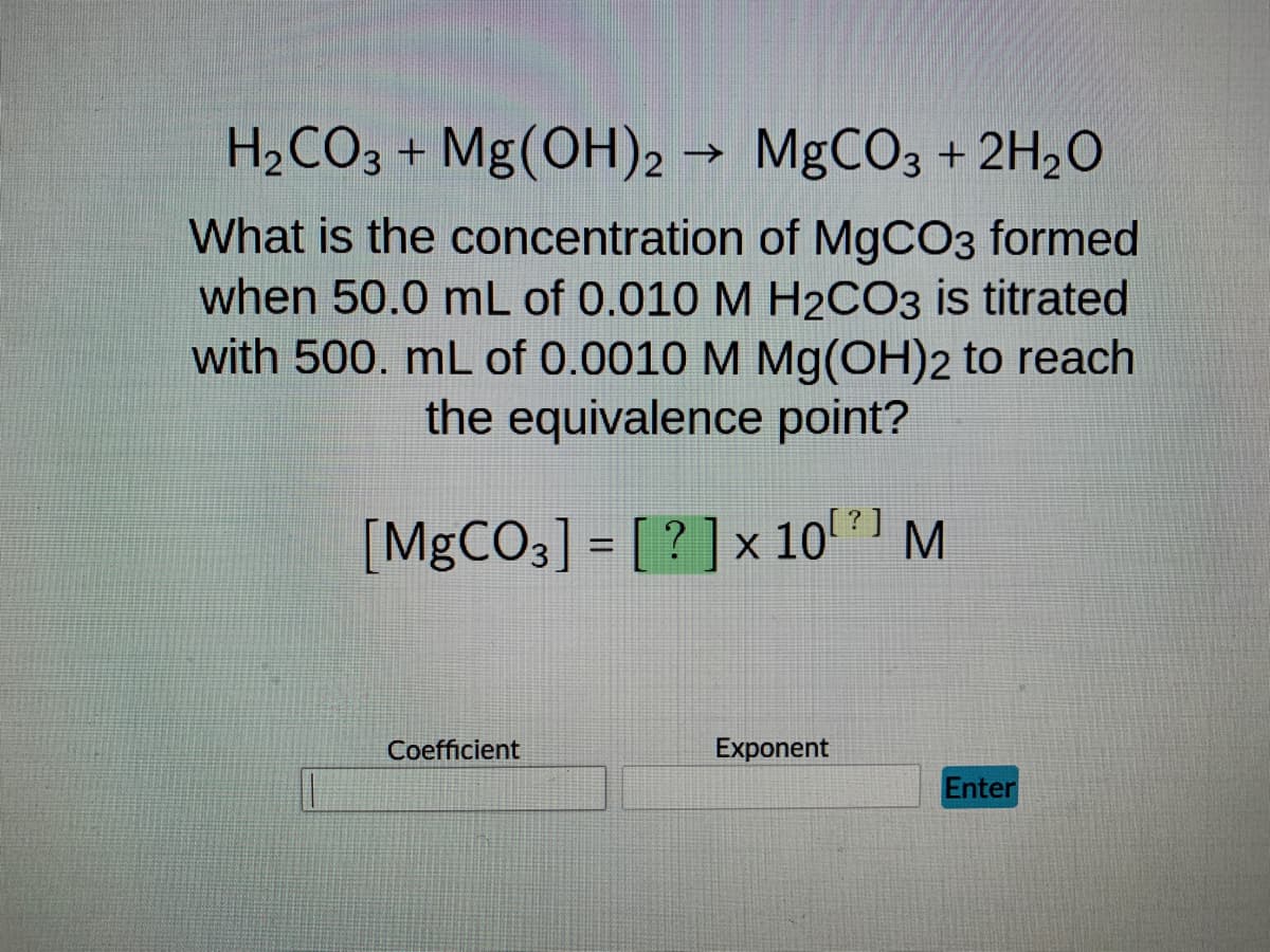 H₂CO3 + Mg(OH)2 → MgCO3 + 2H₂O
What is the concentration of MgCO3 formed
when 50.0 mL of 0.010 M H2CO3 is titrated
with 500. mL of 0.0010 M Mg(OH)2 to reach
the equivalence point?
?]
[MgCO3] = [?] x 10²] M
Coefficient
Exponent
Enter