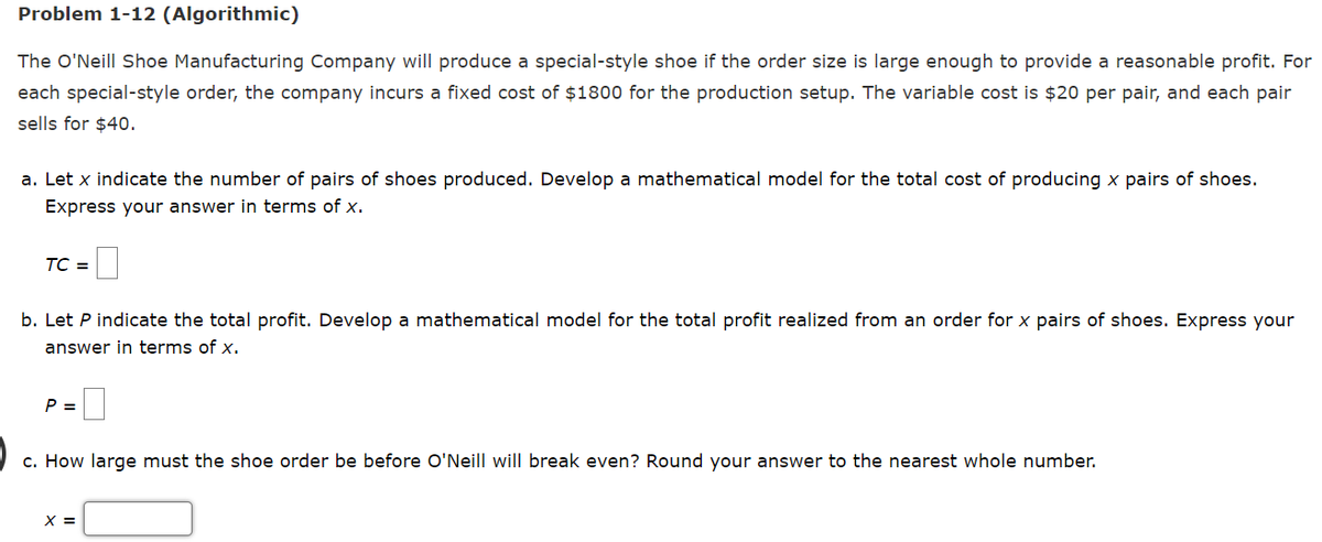 Problem 1-12 (Algorithmic)
The O'Neill Shoe Manufacturing Company will produce a special-style shoe if the order size is large enough to provide a reasonable profit. For
each special-style order, the company incurs a fixed cost of $1800 for the production setup. The variable cost is $20 per pair, and each pair
sells for $40.
a. Let x indicate the number of pairs of shoes produced. Develop a mathematical model for the total cost of producing x pairs of shoes.
Express your answer in terms of x.
TC =
b. Let P indicate the total profit. Develop a mathematical model for the total profit realized from an order for x pairs of shoes. Express your
answer in terms of x.
P =
c. How large must the shoe order be before O'Neill will break even? Round your answer to the nearest whole number.
X =
