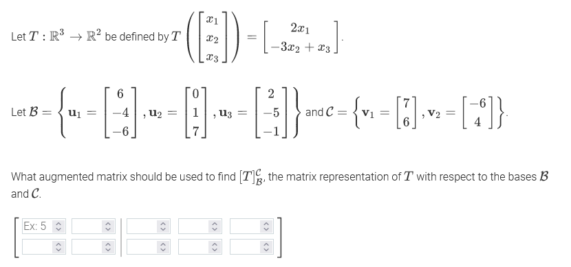2x1
Let T : R → R² be defined by T
X2
-3x2 + x3
x3
0.
Let B = { ui
, u2
1, u3
-5
and C :
V2
What augmented matrix should be used to find [T], the matrix representation of T with respect to the bases B
and C.
Ex: 5

