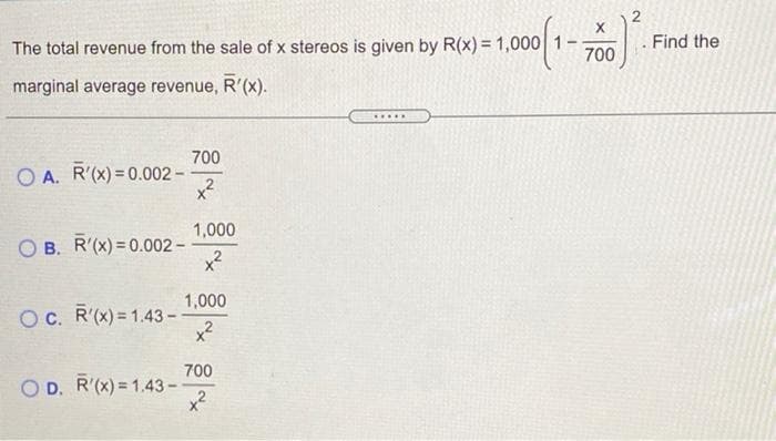 The total revenue from the sale of x stereos is given by R(x) = 1,000 1
. Find the
700
marginal average revenue, R'(x).
....
700
O A. R'(x) = 0.002 -
x?
1,000
O B. R'(x) = 0.002 -
x2
1,000
OC. R'(x) = 1.43 -
x?
700
O D. R'(x) = 1.43-
x2
