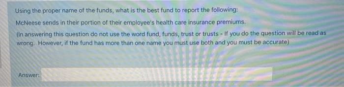 Using the proper name of the funds, what is the best fund to report the following:
McNeese sends in their portion of their employee's health care insurance premiums.
(In answering this question do not use the word fund, funds, trust or trusts - If you do the question will be read as
wrong. However, if the fund has more than one name you must use both and you must be accurate)
Answer:
