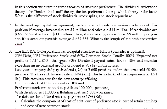 1. In this section we examine three theories of investor preference: The dividend irrelevance
theory. The "bird in the hand" theory, the tax preference theory, which theory is the best?
What is the different of stock dividends, stock splits, and stock repurchase.
2. In the working capital management, we know about cash conversion cycle model. For
problem if average inventories are $3 million and sales are $11 million. If receivables are
S 657.535 and sales are $ 11 million. Then, if its cost of goods sold are $9 million per year
and if its accounts payable average S 657.535. What is the length of the cash conversion
sicle?
3. The ELGRAJO Corporation has a capital structure as follow (consider is optimal):
25% Debt, 15% Preference Stock, and 60% Common Stock. Totally 100%. Expected net
profit is 17.142.860,- this rear. 30% Dividend payout ratio, tax is 40% and investor
expecting an income and growth dividend is 9% (g) on the future.
Last year, company did pay dividend (Do) as 3.600 pershare and in this time sold 60.000
pershare. The free risk Interest rate is 14% (km). The beta stocks of the corporation as 1.51
(bi). This requirements for the new security offering.
Common stock of flotation cost as 10% and
Preferrent stock can be sold to public as 100.000,- pershare,
With dividend as 11.000,- a flotation cost as 5.000,- pershare.
The debt can be sold and interest payment is 12% (Kd)
a. Calculate the component of cost of debt, cost of preferred stock, cost of retain earnings
and cost of new common stock
