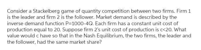 Consider a Stackelberg game of quantity competition between two firms. Firm 1
is the leader and firm 2 is the follower. Market demand is described by the
inverse demand function P=1000-4Q. Each firm has a constant unit cost of
production equal to 20. Suppose firm 2's unit cost of production is c<20. What
value would c have so that in the Nash Equilibrium, the two firms, the leader and
the follower, had the same market share?