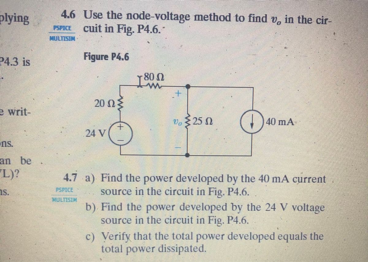 plying
4.6 Use the node-voltage method to find v, in the cir-
cuit in Fig. P4.6.
PSPICE
P4.3 is
Figure P4.6
800
+.
20 0E
e writ-
25 0
(1
40mA
24V
ns.
L)?
4.7 a) Find the power developed by the 40 mA current
source in the circuit in Fig, P4.6.
1s.
HULTISTM
b) Find the power developed by the 24 V voltage
source in the circuit in Fig. P4.6.
c) Verify that the total power developed equals the
total power dissipated.
