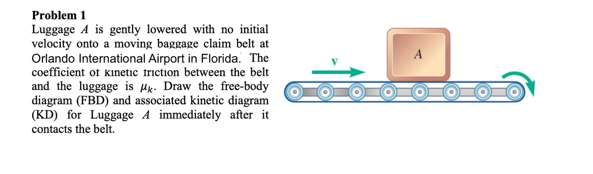 Problem 1
Luggage A is gently lowered with no initial
velocity onto a moving baggage claim belt at
Orlando International Airport in Florida. The
coefficient of kinetic friction between the belt
and the luggage is uk. Draw the free-body
diagram (FBD) and associated kinetic diagram
(KD) for Luggage A immediately after it
contacts the belt.
A
