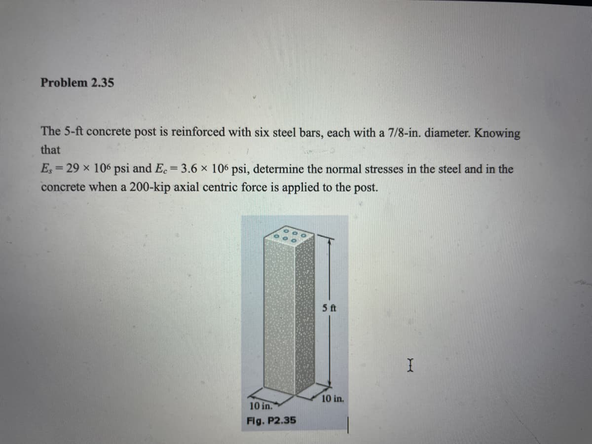 Problem 2.35
The 5-ft concrete post is reinforced with six steel bars, each with a 7/8-in. diameter. Knowing
that
E,
= 29 x 106 psi and E.= 3.6 x 106 psi, determine the normal stresses in the steel and in the
%3D
concrete when a 200-kip axial centric force is applied to the post.
5 ft
10 in.
10 in.
Flg. P2.35
