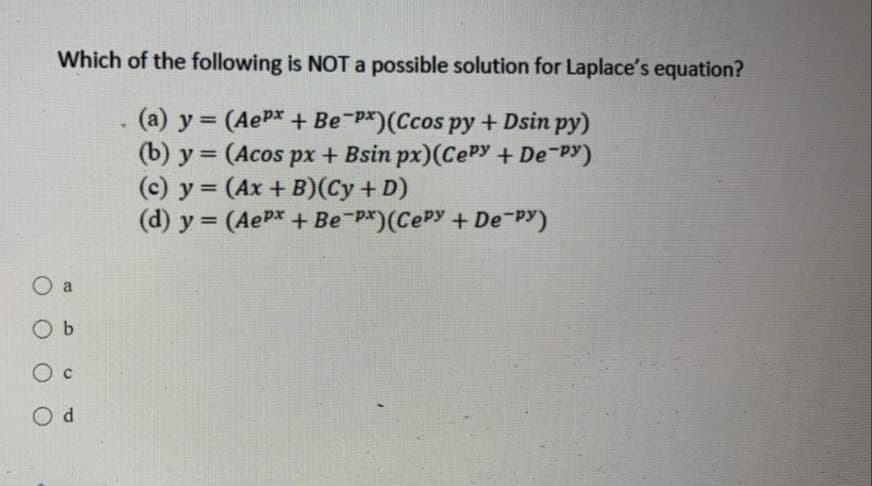 Which of the following is NOT a possible solution for Laplace's equation?
(a) y = (AePx + Be-P*)(Ccos py + Dsin py)
(b) y = (Acos px + Bsin px)(CEPY + De PY)
(c) y = (Ax + B)(Cy + D)
(d) y = (A P* + Be-P*)(CePy + Depy)
O a
O b
O c

