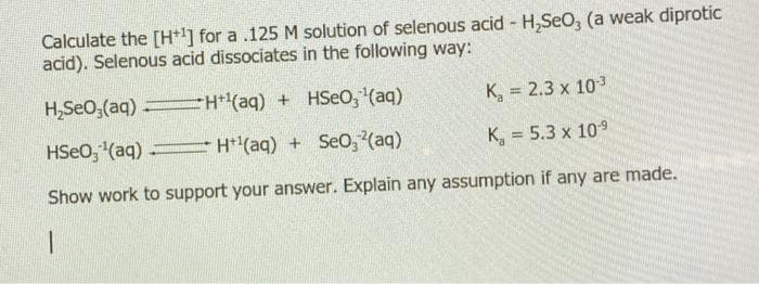 Calculate the [H+1] for a .125 M solution of selenous acid - H,SeO, (a weak diprotic
acid). Selenous acid dissociates in the following way:
H,SeO,(aq) H(aq) + HSeo, (aq)
K, = 2.3 x 103
HSeo, (aq) H*(aq) + Se0, (aq)
K, = 5.3 x 109
Show work to support your answer. Explain any assumption if any are made.
